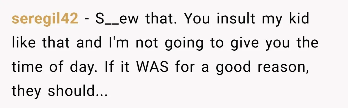 seregil42 − S__ew that. You insult my kid like that and I'm not going to give you the time of day. If it WAS for a good reason, they should...