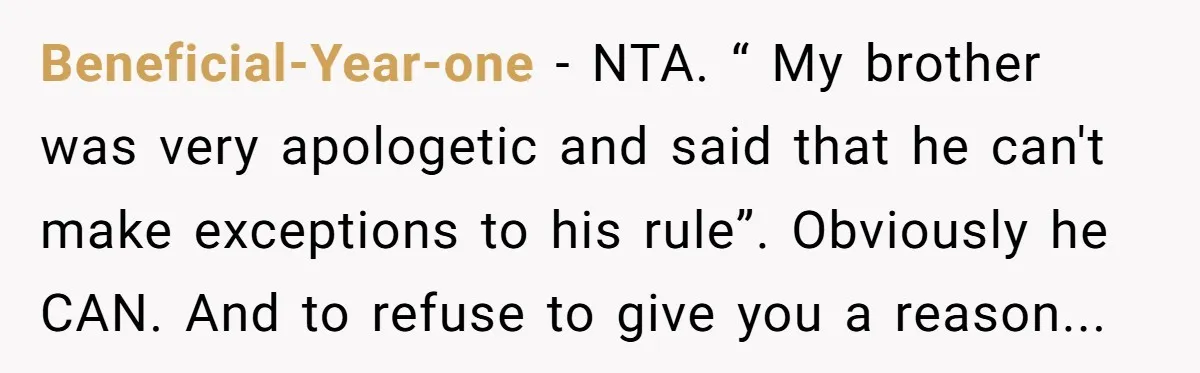 Beneficial-Year-one − NTA. “ My brother was very apologetic and said that he can't make exceptions to his rule”. Obviously he CAN. And to refuse to give you a reason...