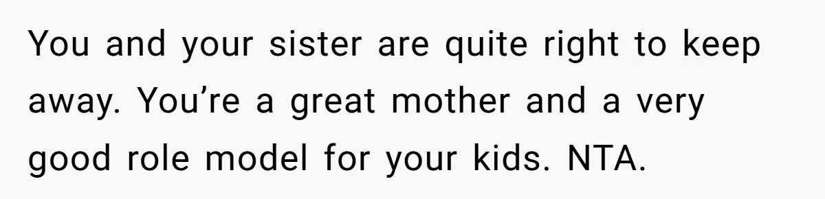 You and your sister are quite right to keep away. You’re a great mother and a very good role model for your kids. NTA.