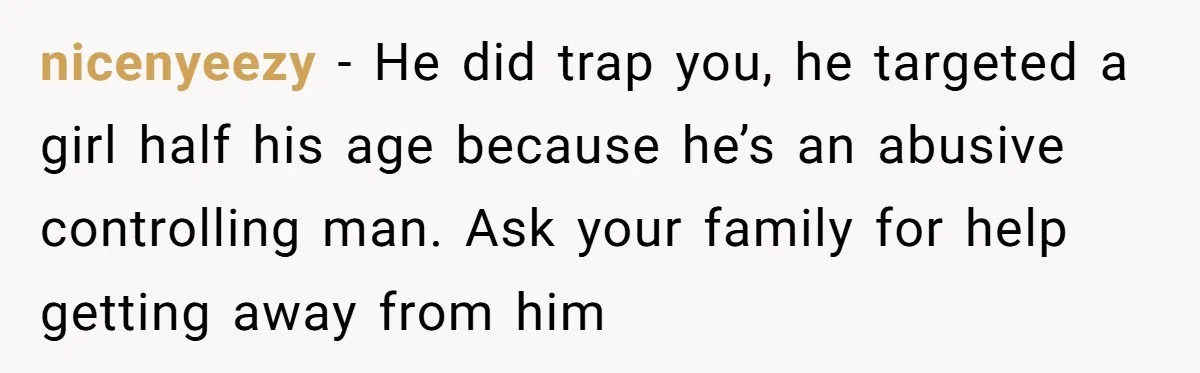 nicenyeezy − He did trap you, he targeted a girl half his age because he’s an abusive controlling man. Ask your family for help getting away from him