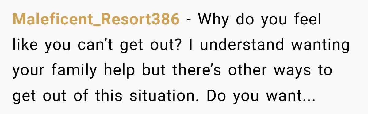 Maleficent_Resort386 − Why do you feel like you can’t get out? I understand wanting your family help but there’s other ways to get out of this situation. Do you want...