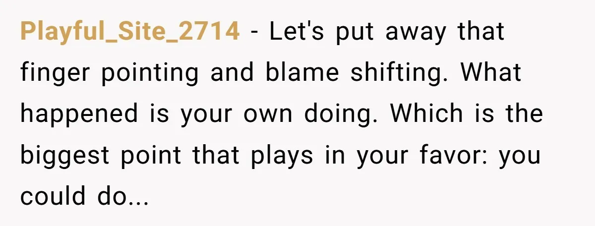 Playful_Site_2714 − Let's put away that finger pointing and blame shifting. What happened is your own doing. Which is the biggest point that plays in your favor: you could do...
