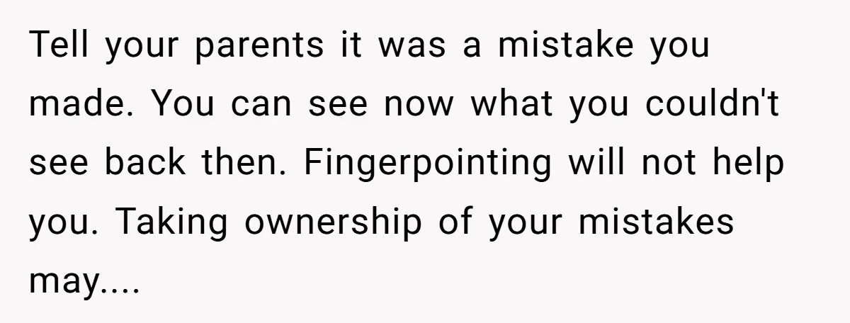 Tell your parents it was a mistake you made. You can see now what you couldn't see back then. Fingerpointing will not help you. Taking ownership of your mistakes may....