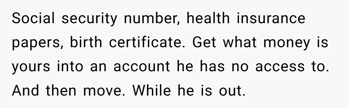Social security number, health insurance papers, birth certificate. Get what money is yours into an account he has no access to. And then move. While he is out.