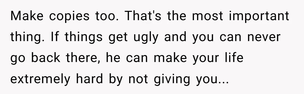 Make copies too. That's the most important thing. If things get ugly and you can never go back there, he can make your life extremely hard by not giving you...