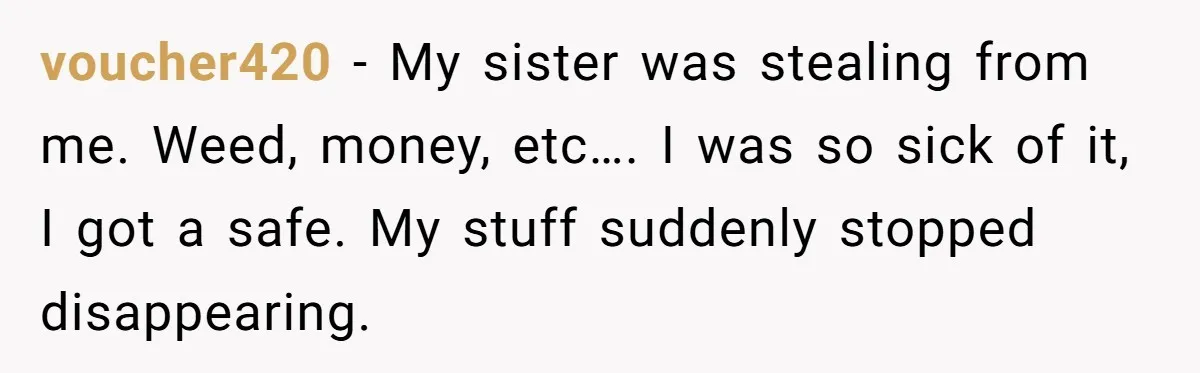 voucher420 − My sister was stealing from me. Weed, money, etc…. I was so sick of it, I got a safe. My stuff suddenly stopped disappearing.