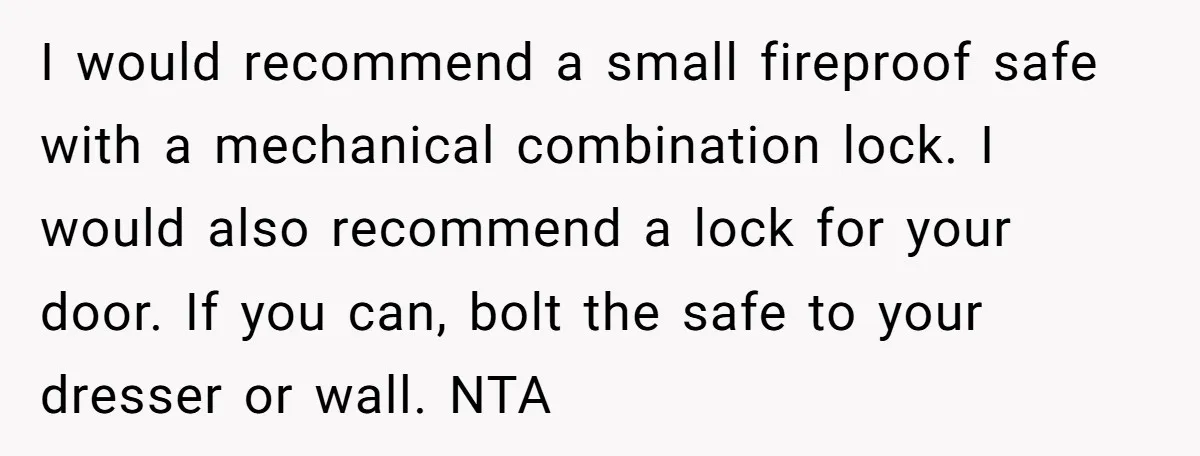 I would recommend a small fireproof safe with a mechanical combination lock. I would also recommend a lock for your door. If you can, bolt the safe to your dresser...