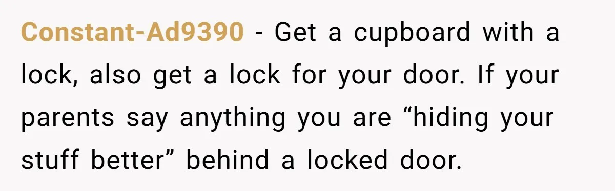 Constant-Ad9390 − Get a cupboard with a lock, also get a lock for your door. If your parents say anything you are “hiding your stuff better” behind a locked door.
