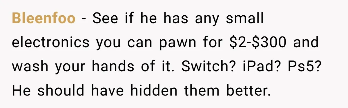 Bleenfoo − See if he has any small electronics you can pawn for $2-$300 and wash your hands of it. Switch? iPad? Ps5? He should have hidden them better.