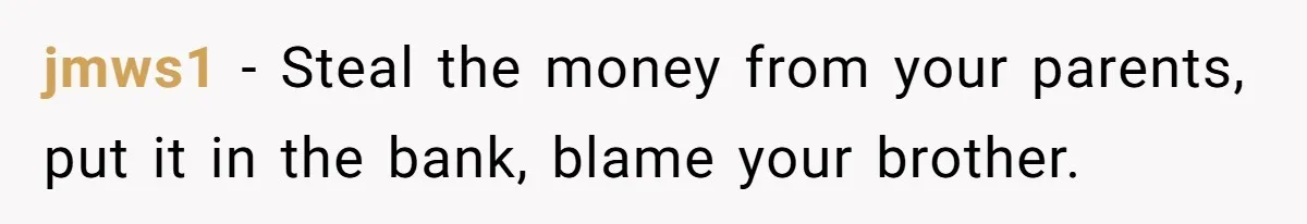 jmws1 − Steal the money from your parents, put it in the bank, blame your brother.