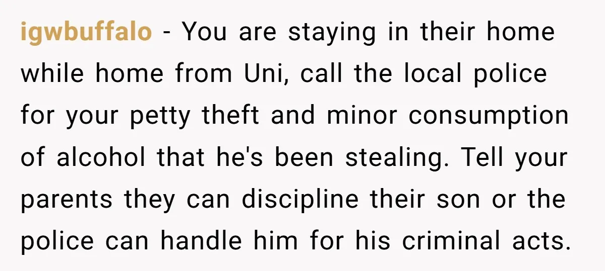 igwbuffalo − You are staying in their home while home from Uni, call the local police for your petty theft and minor consumption of alcohol that he's been stealing. Tell...