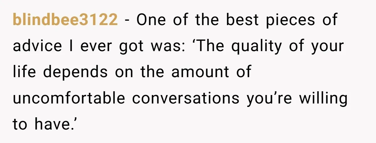 blindbee3122 − One of the best pieces of advice I ever got was: ‘The quality of your life depends on the amount of uncomfortable conversations you’re willing to have.’