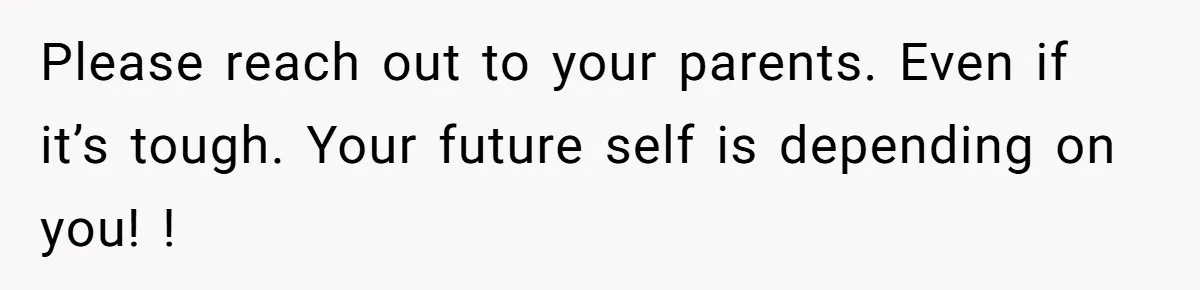 Please reach out to your parents. Even if it’s tough. Your future self is depending on you! !