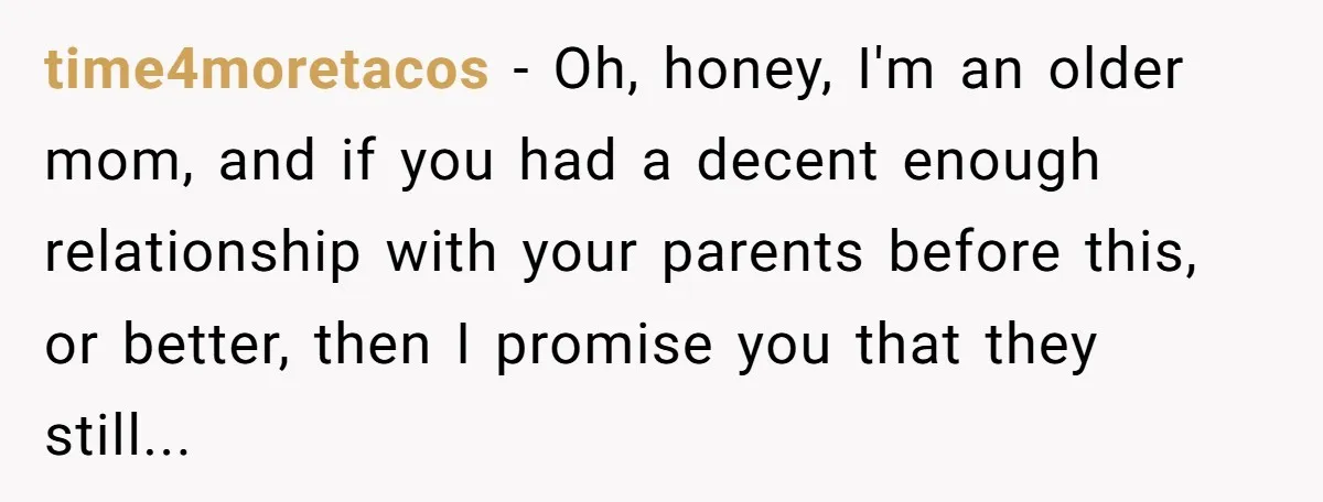 time4moretacos − Oh, honey, I'm an older mom, and if you had a decent enough relationship with your parents before this, or better, then I promise you that they still...