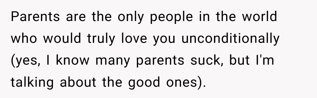 Parents are the only people in the world who would truly love you unconditionally (yes, I know many parents suck, but I'm talking about the good ones).