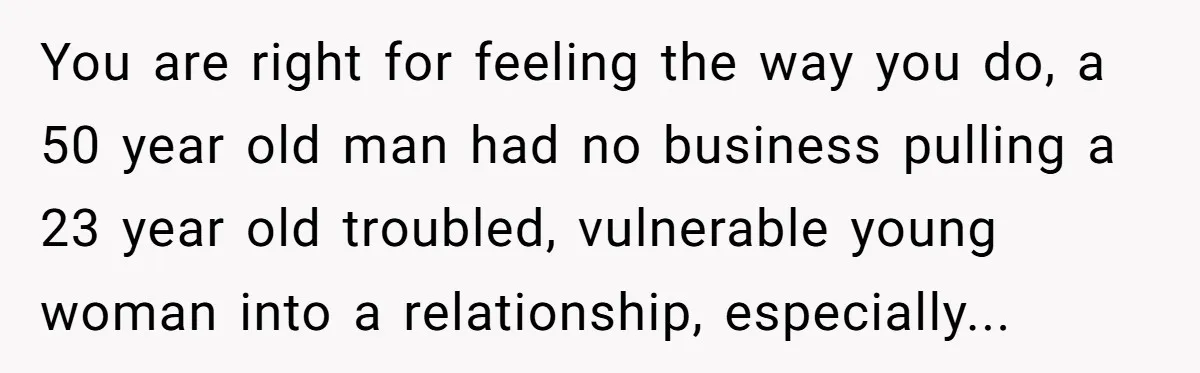 You are right for feeling the way you do, a 50 year old man had no business pulling a 23 year old troubled, vulnerable young woman into a relationship, especially...