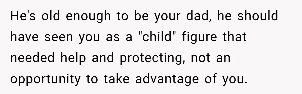 He's old enough to be your dad, he should have seen you as a "child" figure that needed help and protecting, not an opportunity to take advantage of you.