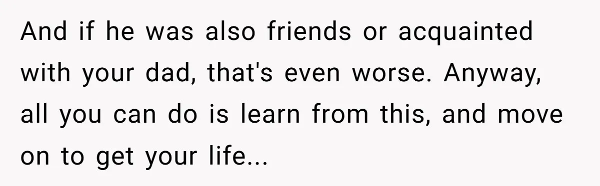 And if he was also friends or acquainted with your dad, that's even worse. Anyway, all you can do is learn from this, and move on to get your life...