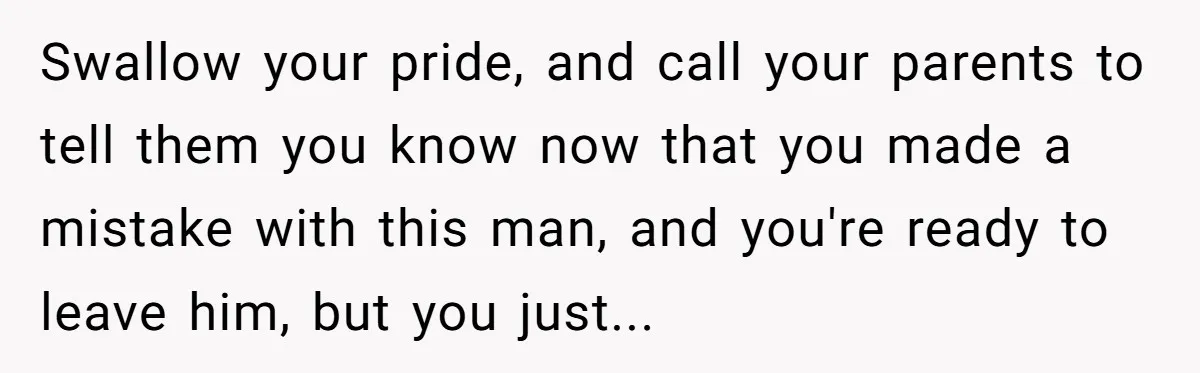 Swallow your pride, and call your parents to tell them you know now that you made a mistake with this man, and you're ready to leave him, but you just...