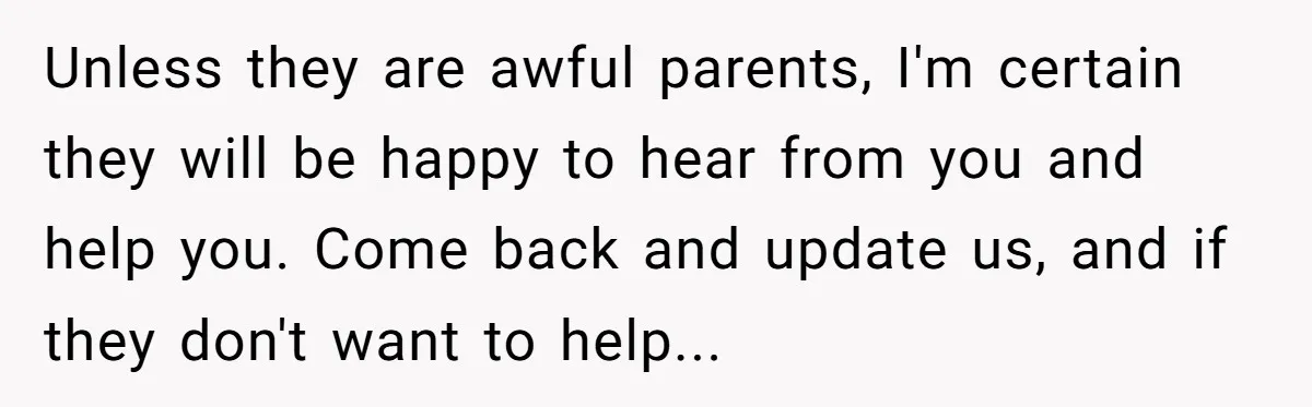 Unless they are awful parents, I'm certain they will be happy to hear from you and help you. Come back and update us, and if they don't want to help...