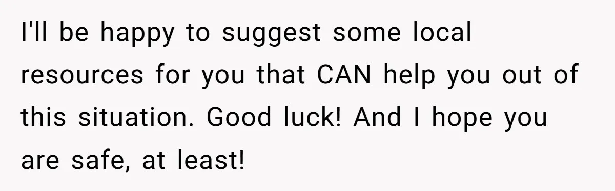 I'll be happy to suggest some local resources for you that CAN help you out of this situation. Good luck! And I hope you are safe, at least!