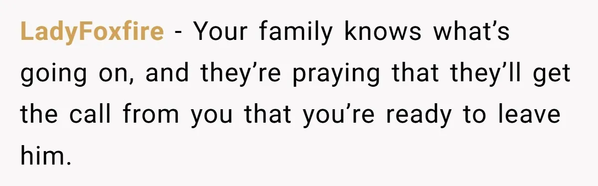 LadyFoxfire − Your family knows what’s going on, and they’re praying that they’ll get the call from you that you’re ready to leave him.
