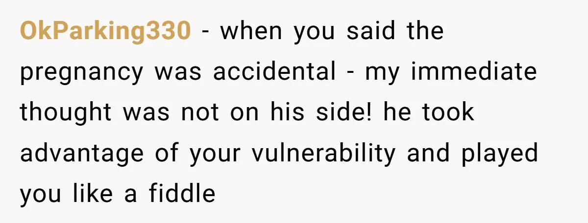 OkParking330 − when you said the pregnancy was accidental - my immediate thought was not on his side! he took advantage of your vulnerability and played you like a fiddle