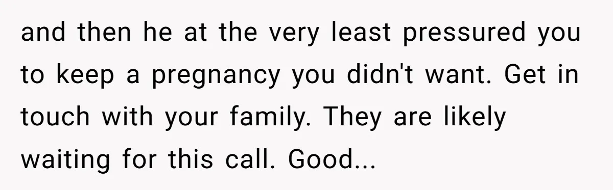 and then he at the very least pressured you to keep a pregnancy you didn't want. Get in touch with your family. They are likely waiting for this call. Good...