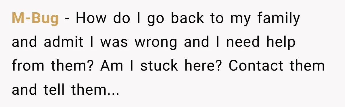 M-Bug − How do I go back to my family and admit I was wrong and I need help from them? Am I stuck here? Contact them and tell them...