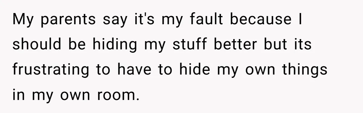 My parents say it's my fault because I should be hiding my stuff better but its frustrating to have to hide my own things in my own room.