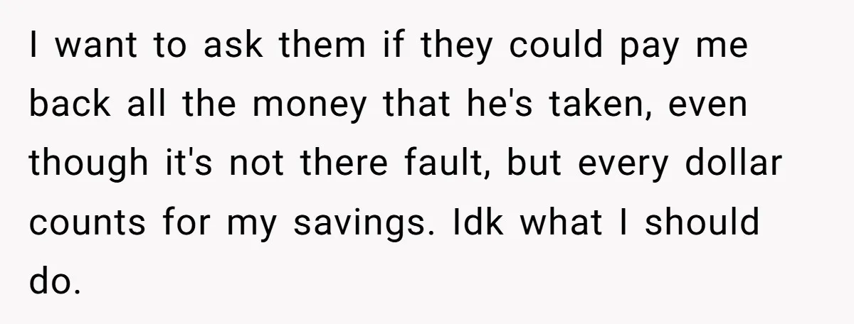 I want to ask them if they could pay me back all the money that he's taken, even though it's not there fault, but every dollar counts for my savings....
