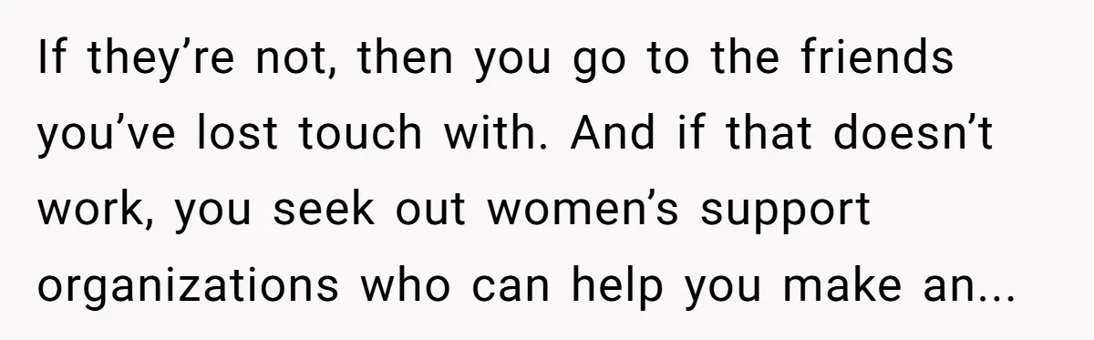If they’re not, then you go to the friends you’ve lost touch with. And if that doesn’t work, you seek out women’s support organizations who can help you make an...