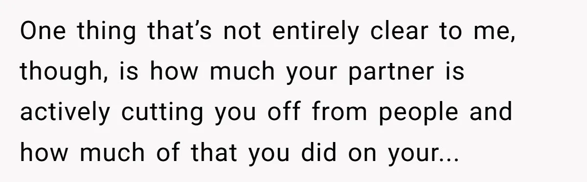 One thing that’s not entirely clear to me, though, is how much your partner is actively cutting you off from people and how much of that you did on your...