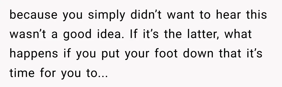 because you simply didn’t want to hear this wasn’t a good idea. If it’s the latter, what happens if you put your foot down that it’s time for you to...