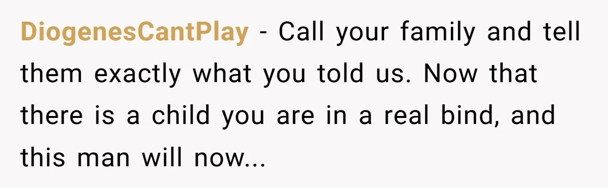 DiogenesCantPlay − Call your family and tell them exactly what you told us. Now that there is a child you are in a real bind, and this man will now...