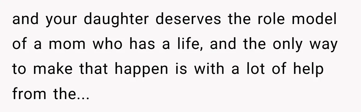 and your daughter deserves the role model of a mom who has a life, and the only way to make that happen is with a lot of help from the...