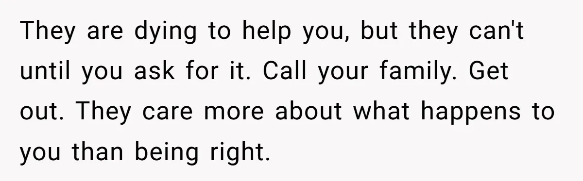 They are dying to help you, but they can't until you ask for it. Call your family. Get out. They care more about what happens to you than being right.