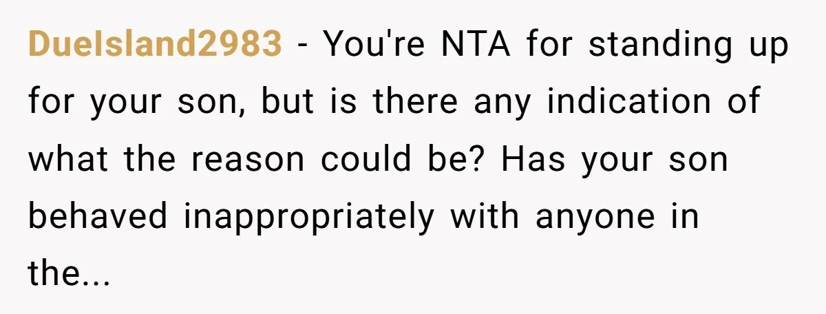 DueIsland2983 − You're NTA for standing up for your son, but is there any indication of what the reason could be? Has your son behaved inappropriately with anyone in the...