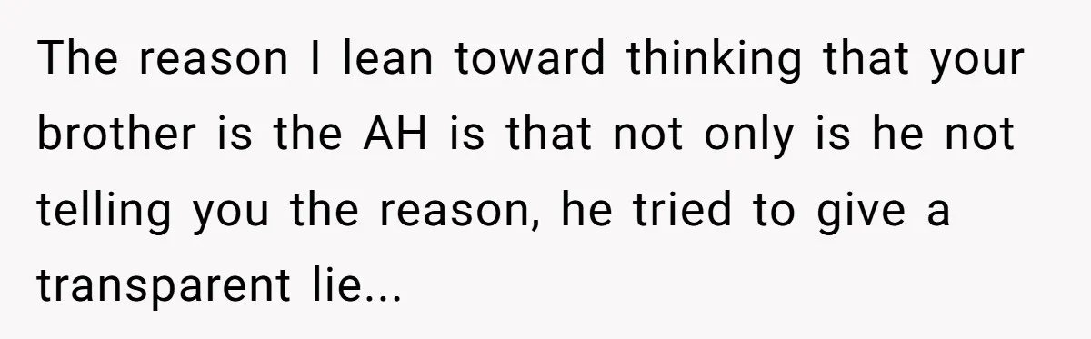 The reason I lean toward thinking that your brother is the AH is that not only is he not telling you the reason, he tried to give a transparent lie...