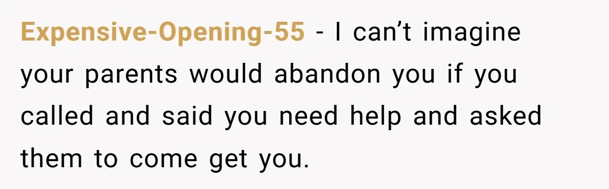 Expensive-Opening-55 − I can’t imagine your parents would abandon you if you called and said you need help and asked them to come get you.