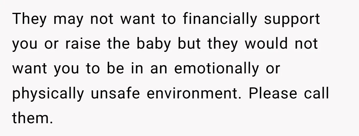 They may not want to financially support you or raise the baby but they would not want you to be in an emotionally or physically unsafe environment. Please call them.