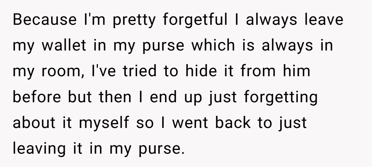 Because I'm pretty forgetful I always leave my wallet in my purse which is always in my room, I've tried to hide it from him before but then I end...