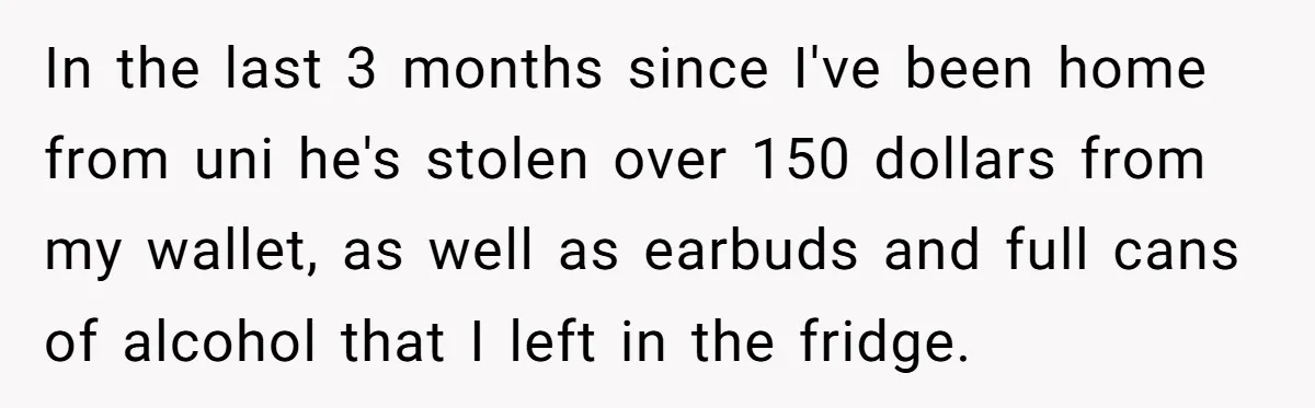 In the last 3 months since I've been home from uni he's stolen over 150 dollars from my wallet, as well as earbuds and full cans of alcohol that I...