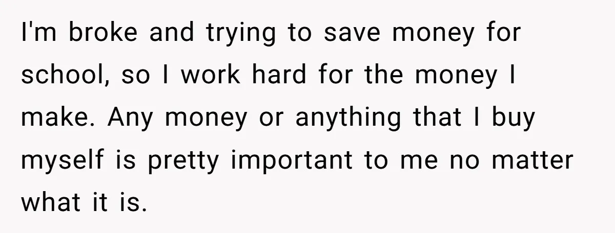 I'm broke and trying to save money for school, so I work hard for the money I make. Any money or anything that I buy myself is pretty important to...