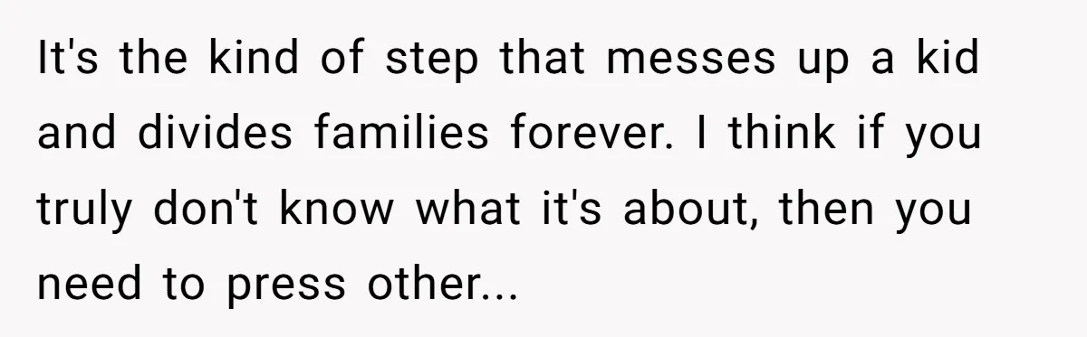 It's the kind of step that messes up a kid and divides families forever. I think if you truly don't know what it's about, then you need to press other...