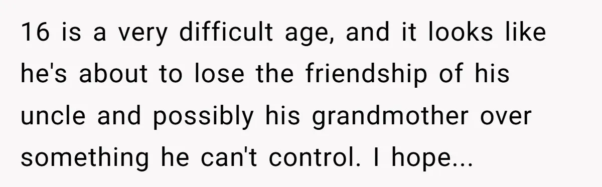 16 is a very difficult age, and it looks like he's about to lose the friendship of his uncle and possibly his grandmother over something he can't control. I hope...