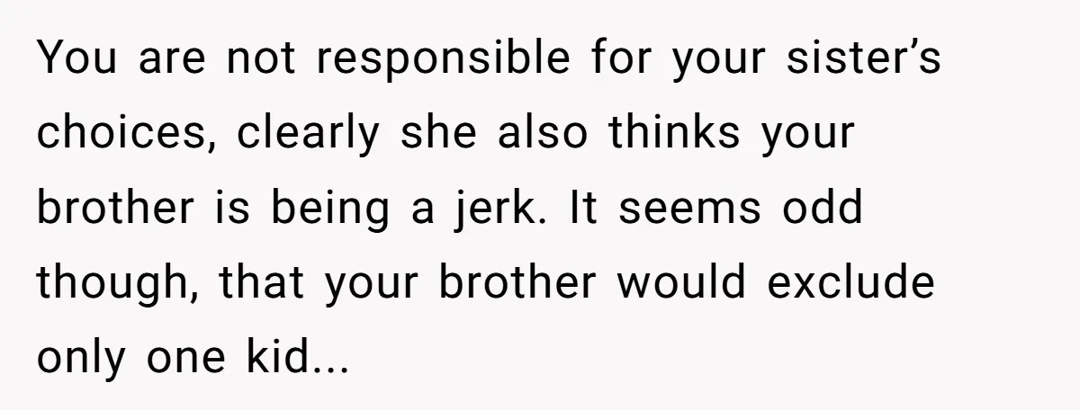 You are not responsible for your sister’s choices, clearly she also thinks your brother is being a jerk. It seems odd though, that your brother would exclude only one kid...