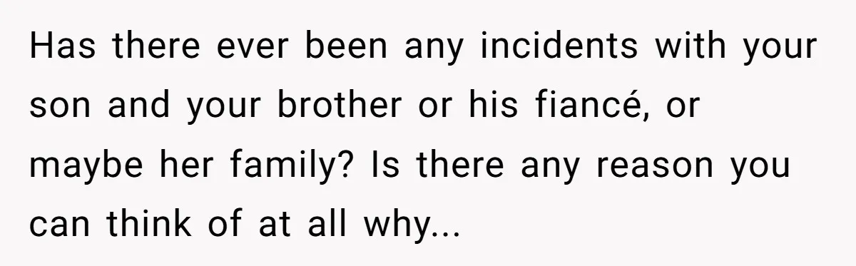 Has there ever been any incidents with your son and your brother or his fiancé, or maybe her family? Is there any reason you can think of at all why...
