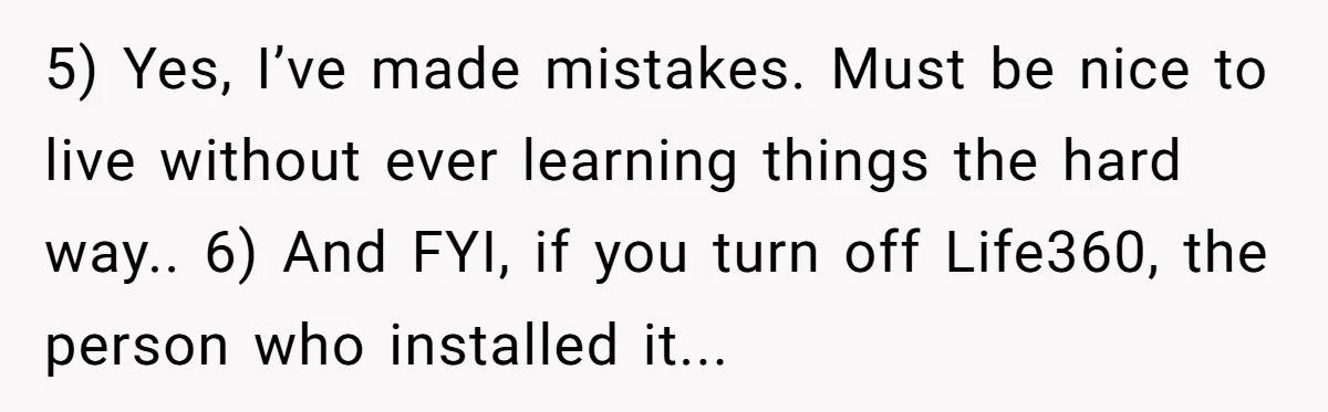 5) Yes, I’ve made mistakes. Must be nice to live without ever learning things the hard way.. 6) And FYI, if you turn off Life360, the person who installed it...