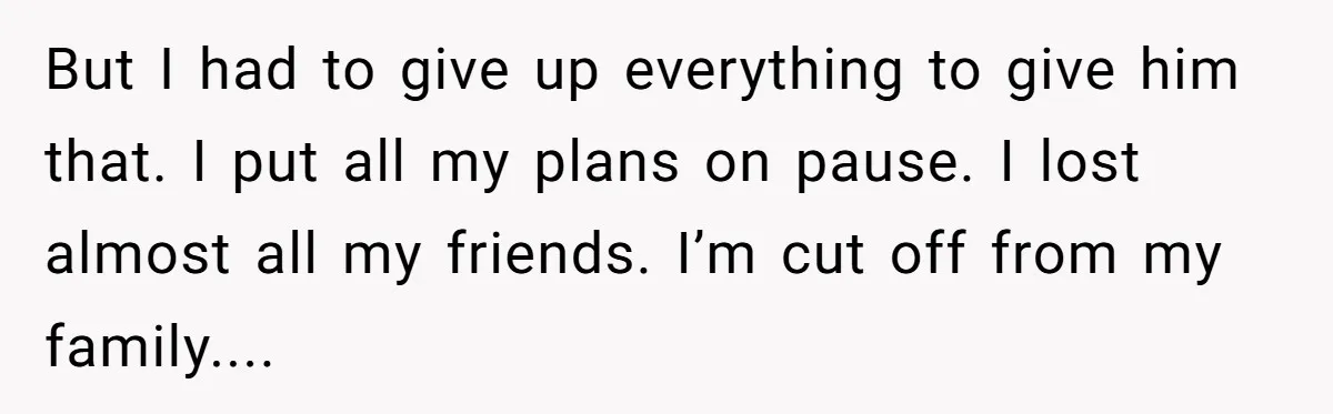 But I had to give up everything to give him that. I put all my plans on pause. I lost almost all my friends. I’m cut off from my family....